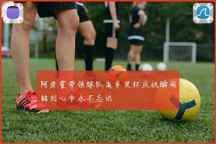 阿劳霍带领球队高举奖杯庆祝瞬间铭刻心中永不忘记