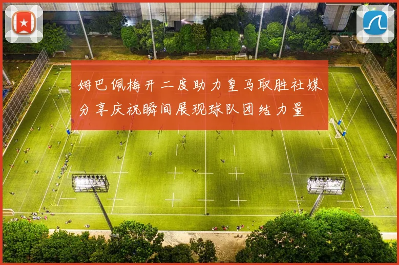 姆巴佩梅开二度助力皇马取胜社媒分享庆祝瞬间展现球队团结力量