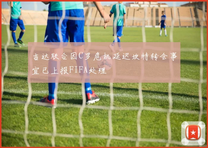 吉达联合因C罗危机延迟坎特转会事宜已上报FIFA处理