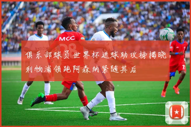 俱乐部球员世界杯进球助攻榜揭晓利物浦领跑阿森纳紧随其后