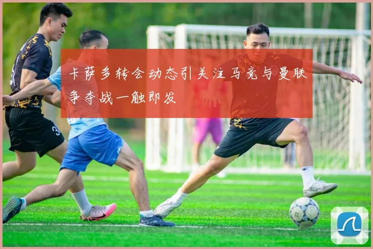 卡萨多转会动态引关注马竞与曼联争夺战一触即发