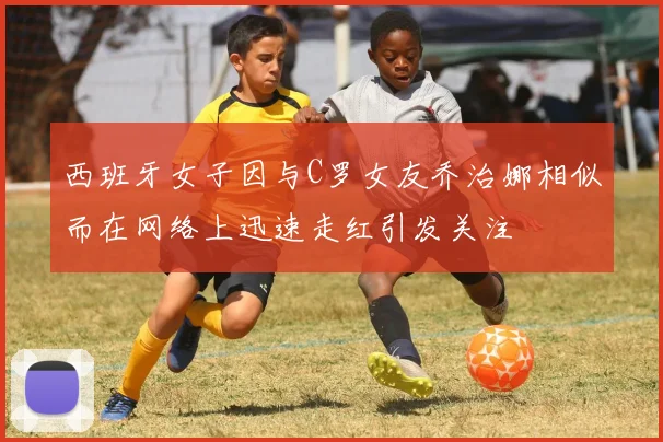 西班牙女子因与C罗女友乔治娜相似而在网络上迅速走红引发关注