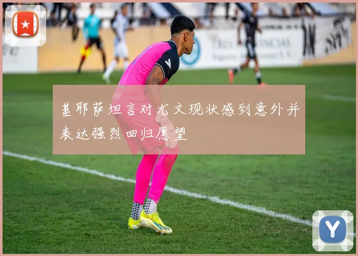 基耶萨坦言对尤文现状感到意外并表达强烈回归愿望