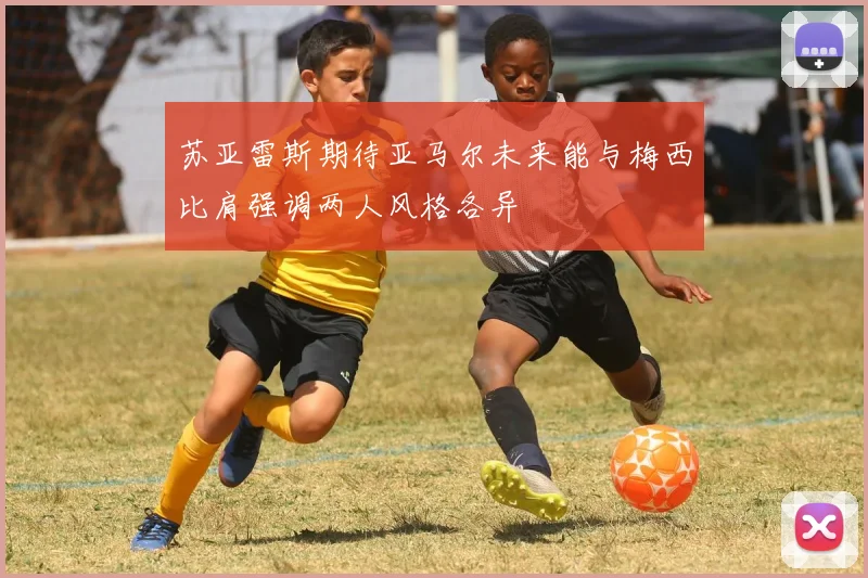 苏亚雷斯期待亚马尔未来能与梅西比肩强调两人风格各异