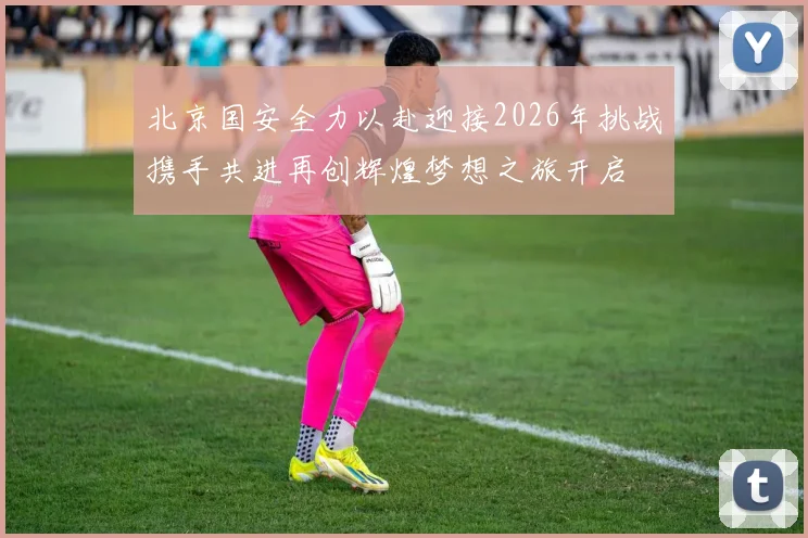 北京国安全力以赴迎接2026年挑战携手共进再创辉煌梦想之旅开启