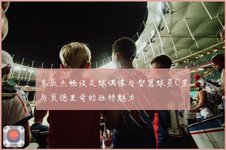 朱辰杰畅谈足球偶像与智慧球员C罗与莫德里奇的独特魅力
