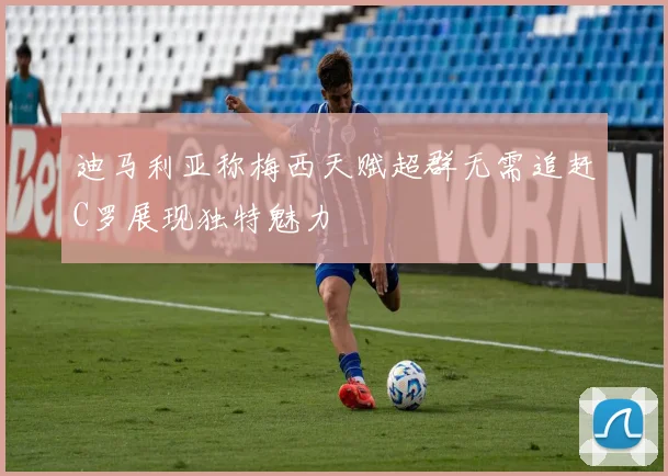 迪马利亚称梅西天赋超群无需追赶C罗展现独特魅力