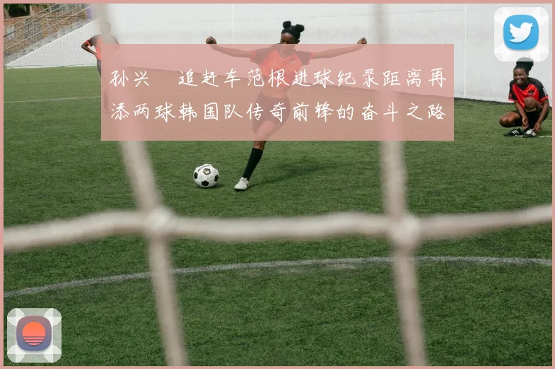 孙兴慜追赶车范根进球纪录距离再添两球韩国队传奇前锋的奋斗之路