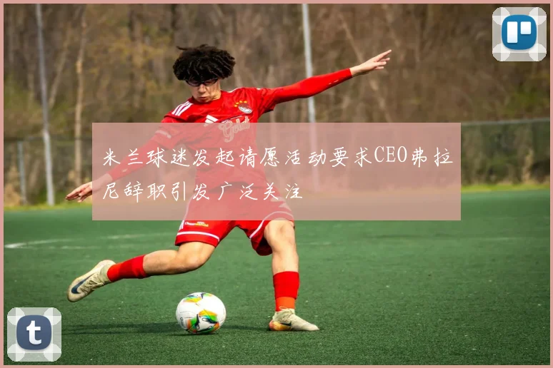 米兰球迷发起请愿活动要求CEO弗拉尼辞职引发广泛关注