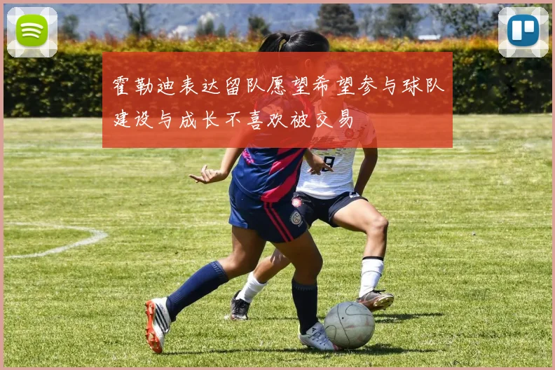霍勒迪表达留队愿望希望参与球队建设与成长不喜欢被交易
