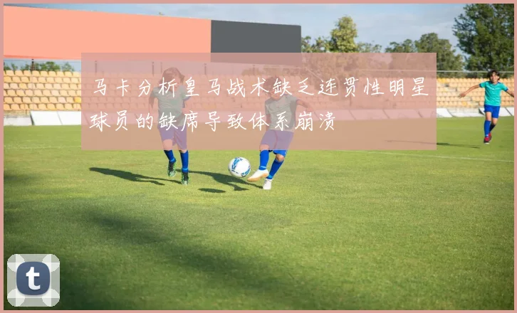 马卡分析皇马战术缺乏连贯性明星球员的缺席导致体系崩溃