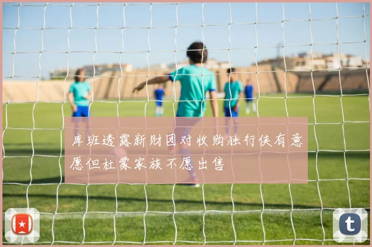 库班透露新财团对收购独行侠有意愿但杜蒙家族不愿出售