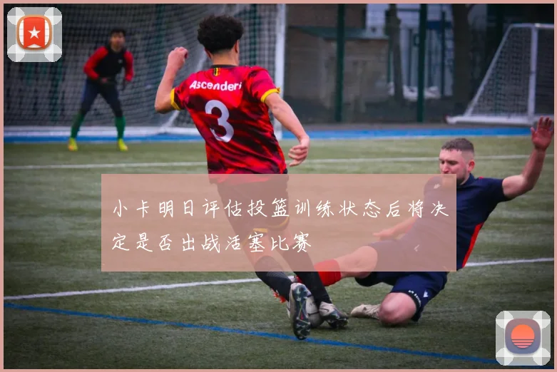 小卡明日评估投篮训练状态后将决定是否出战活塞比赛