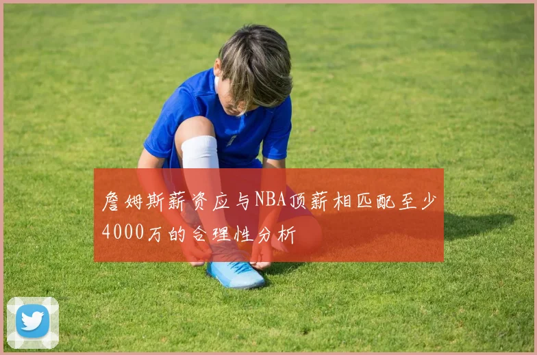 詹姆斯薪资应与NBA顶薪相匹配至少4000万的合理性分析