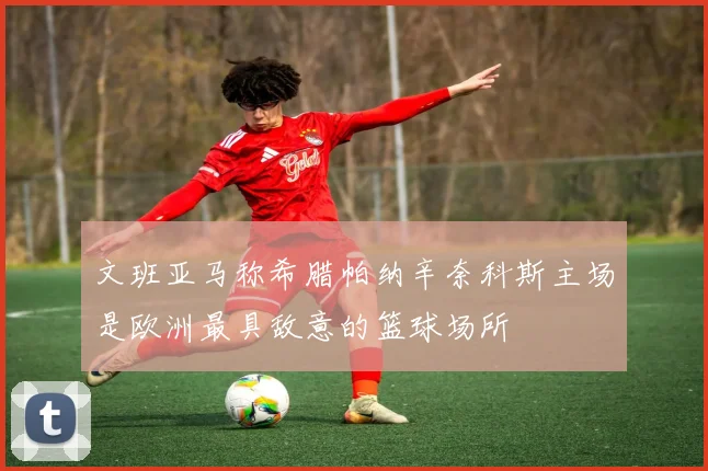 文班亚马称希腊帕纳辛奈科斯主场是欧洲最具敌意的篮球场所