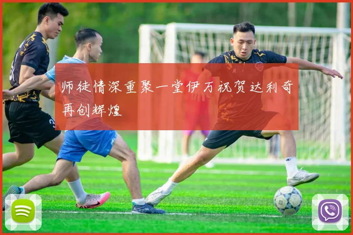 师徒情深重聚一堂伊万祝贺达利奇再创辉煌