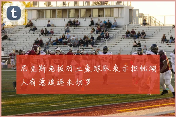 尼克斯老板对土豪球队表示担忧湖人有意追逐米切罗