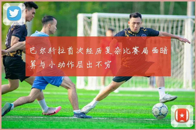 巴尔科拉首次经历复杂比赛局面暗算与小动作层出不穷