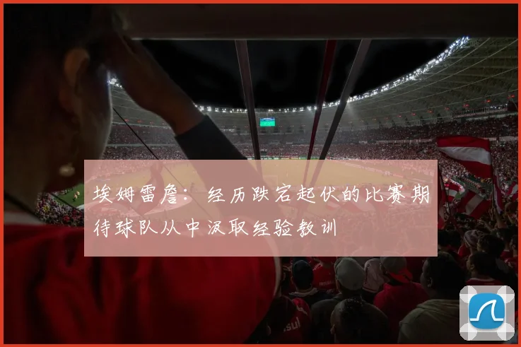 埃姆雷詹：经历跌宕起伏的比赛期待球队从中汲取经验教训