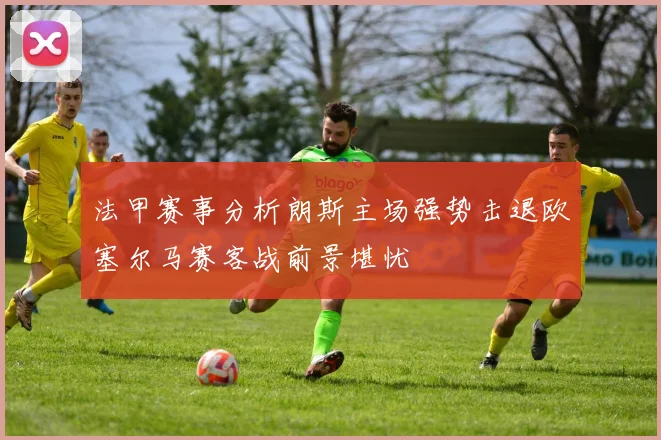 法甲赛事分析朗斯主场强势击退欧塞尔马赛客战前景堪忧