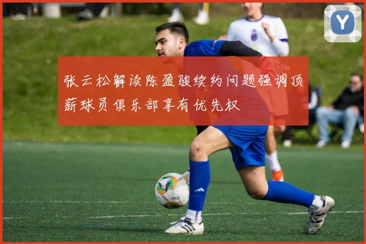 张云松解读陈盈骏续约问题强调顶薪球员俱乐部享有优先权