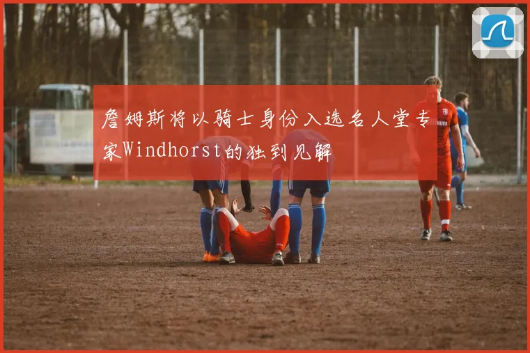 詹姆斯将以骑士身份入选名人堂专家Windhorst的独到见解