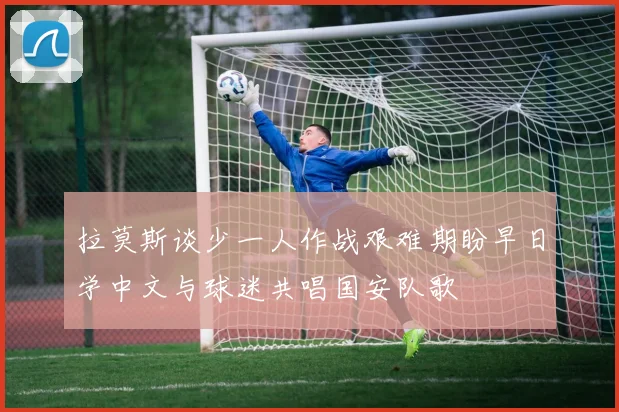 拉莫斯谈少一人作战艰难期盼早日学中文与球迷共唱国安队歌
